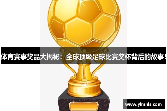 体育赛事奖品大揭秘：全球顶级足球比赛奖杯背后的故事！