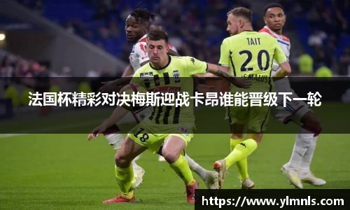 法国杯精彩对决梅斯迎战卡昂谁能晋级下一轮
