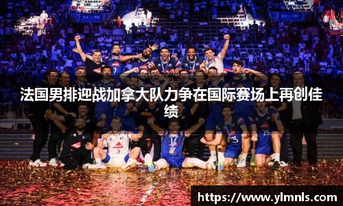 法国男排迎战加拿大队力争在国际赛场上再创佳绩