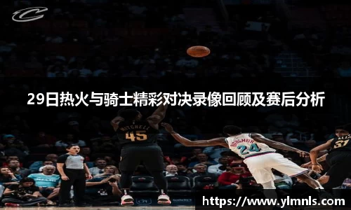 29日热火与骑士精彩对决录像回顾及赛后分析