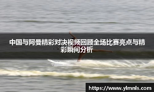 中国与阿曼精彩对决视频回顾全场比赛亮点与精彩瞬间分析