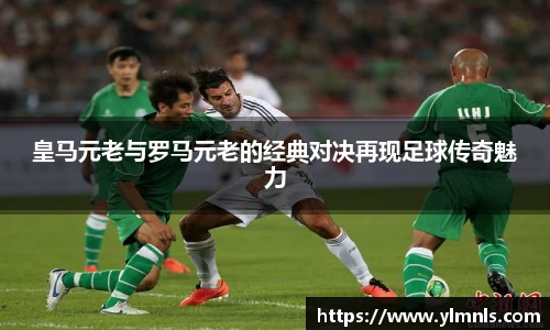 皇马元老与罗马元老的经典对决再现足球传奇魅力