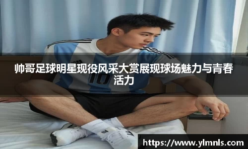 帅哥足球明星现役风采大赏展现球场魅力与青春活力