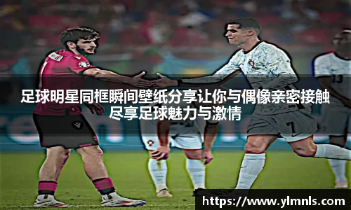 足球明星同框瞬间壁纸分享让你与偶像亲密接触尽享足球魅力与激情