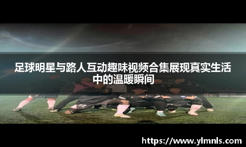 足球明星与路人互动趣味视频合集展现真实生活中的温暖瞬间