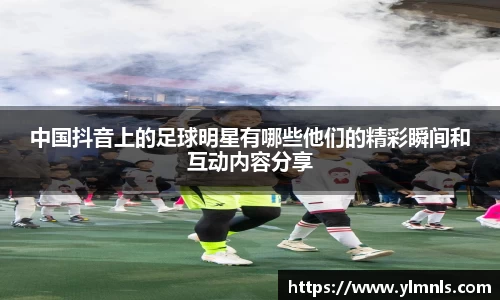 中国抖音上的足球明星有哪些他们的精彩瞬间和互动内容分享