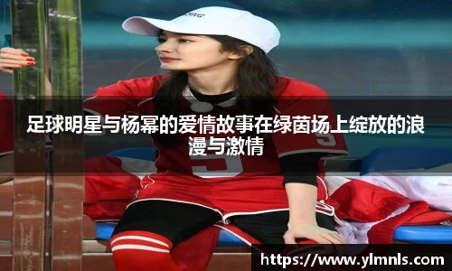 足球明星与杨幂的爱情故事在绿茵场上绽放的浪漫与激情